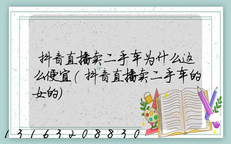 抖音直播卖二手车为什么这么便宜(抖音直播卖二手车的女的)