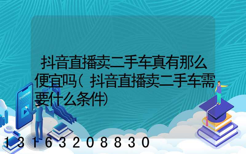 抖音直播卖二手车真有那么便宜吗(抖音直播卖二手车需要什么条件)