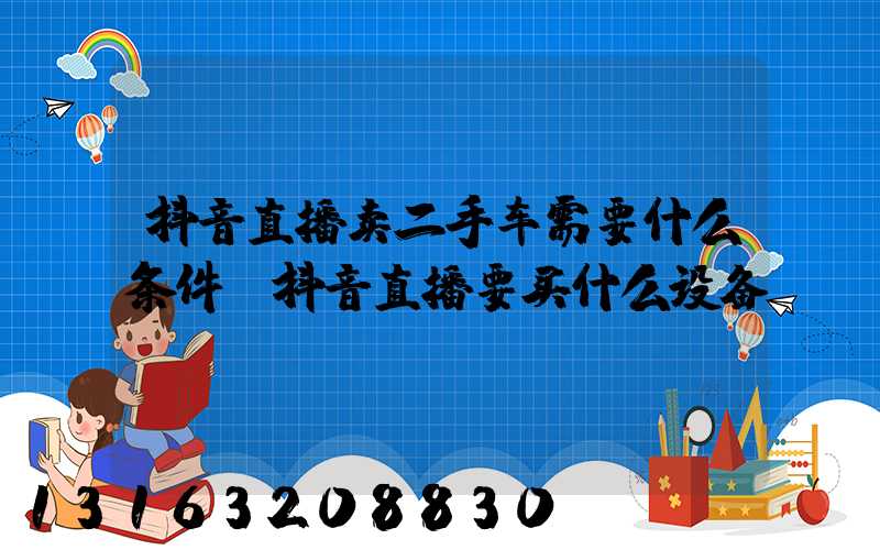抖音直播卖二手车需要什么条件(抖音直播要买什么设备)