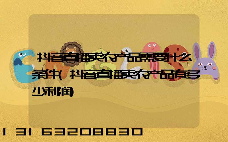 抖音直播卖农产品需要什么条件(抖音直播卖农产品有多少利润)