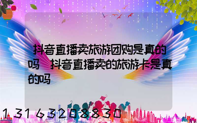 抖音直播卖旅游团购是真的吗(抖音直播卖的旅游卡是真的吗)