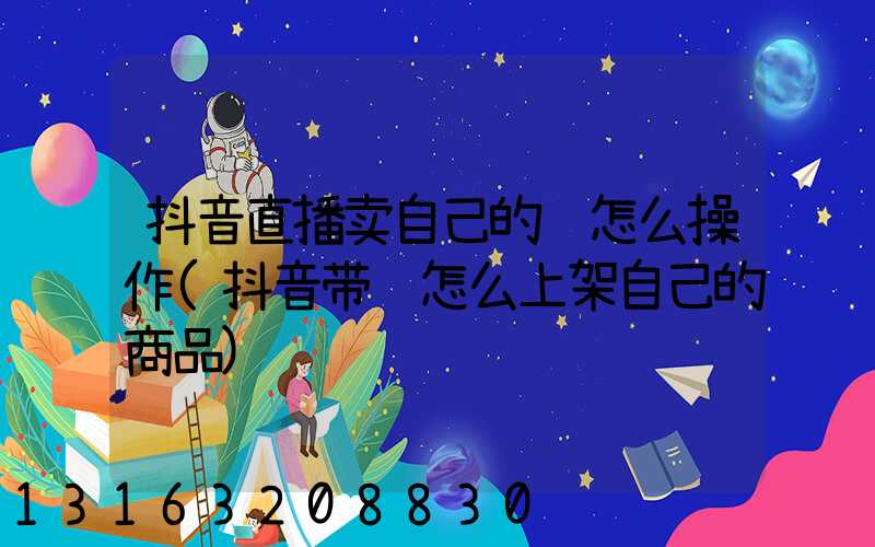 抖音直播卖自己的货怎么操作(抖音带货怎么上架自己的商品)