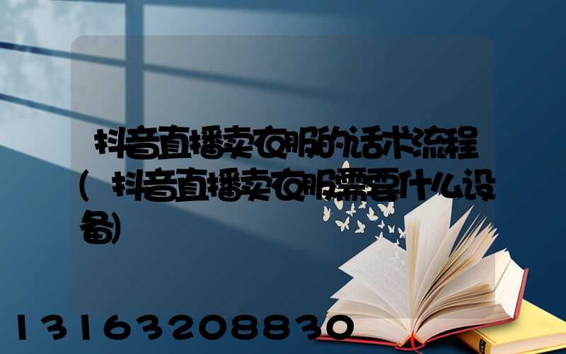 抖音直播卖衣服的话术流程(抖音直播卖衣服需要什么设备)
