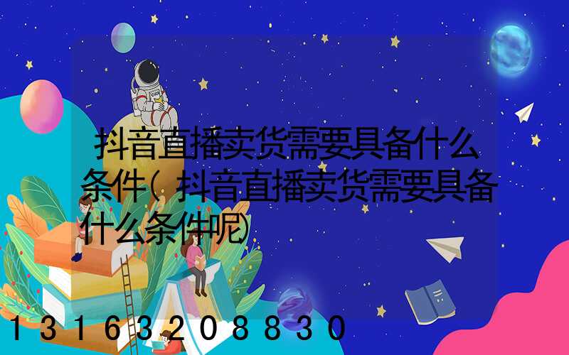 抖音直播卖货需要具备什么条件(抖音直播卖货需要具备什么条件呢)
