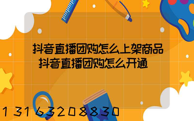 抖音直播团购怎么上架商品(抖音直播团购怎么开通)