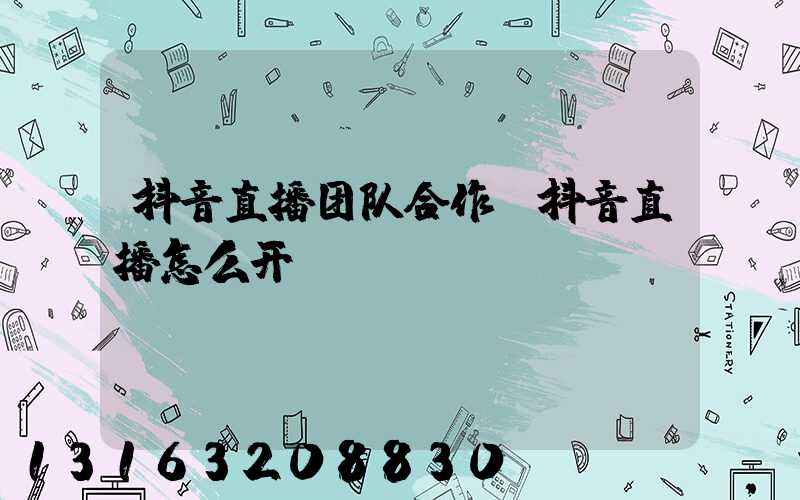 抖音直播团队合作(抖音直播怎么开)