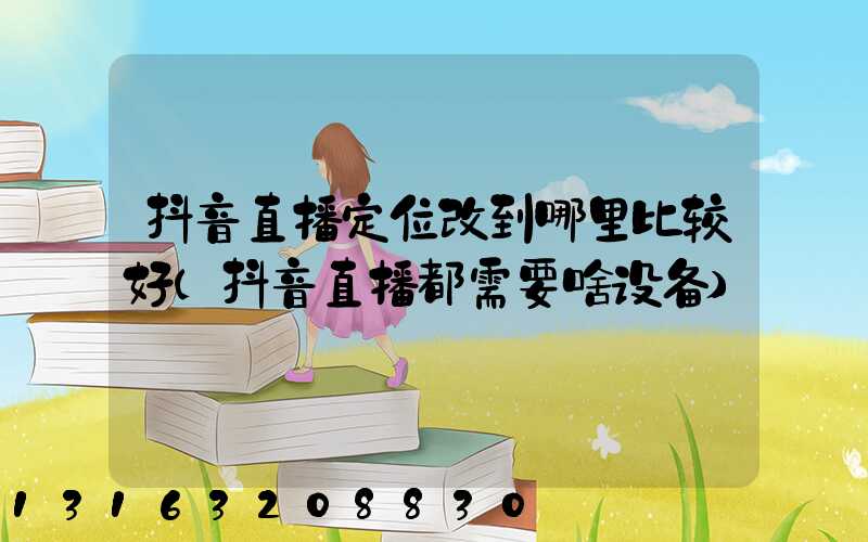 抖音直播定位改到哪里比较好(抖音直播都需要啥设备)