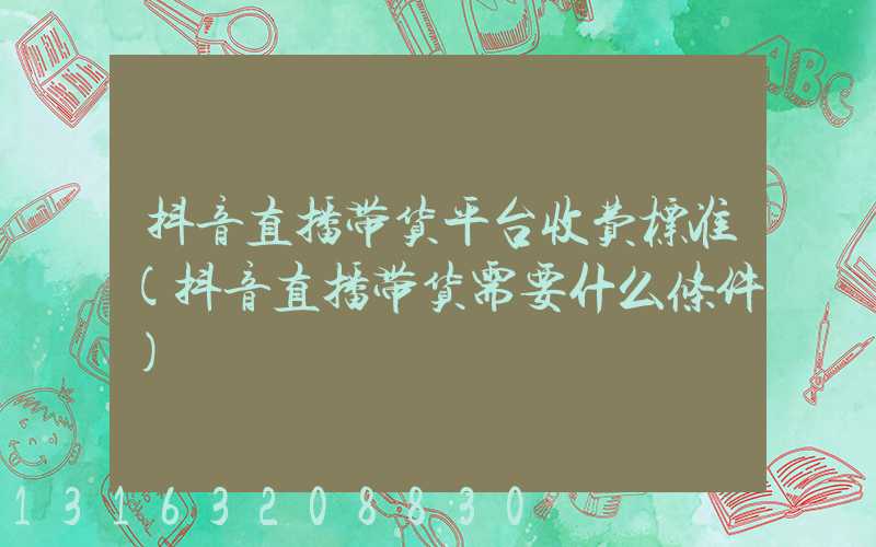 抖音直播带货平台收费标准(抖音直播带货需要什么条件)