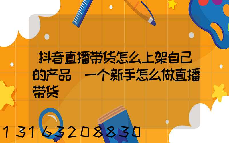抖音直播带货怎么上架自己的产品(一个新手怎么做直播带货)