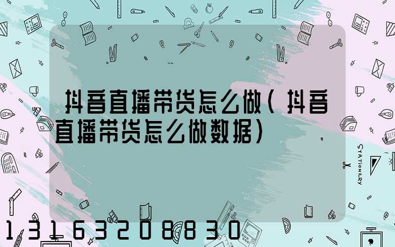 抖音直播带货怎么做(抖音直播带货怎么做数据)