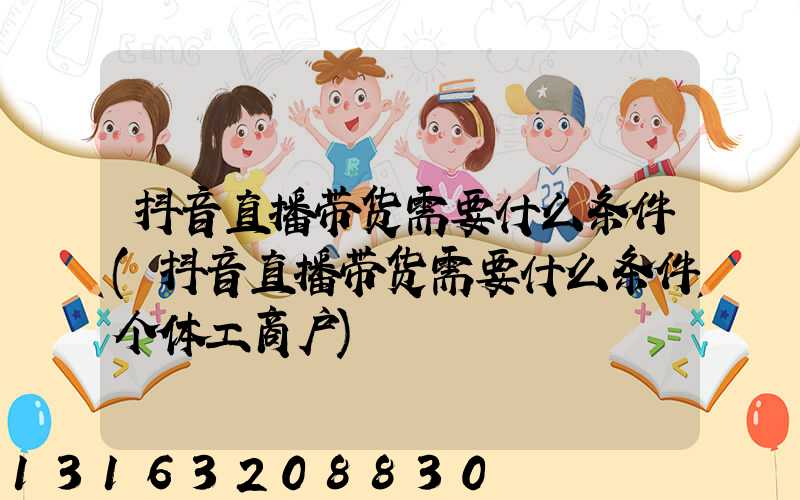 抖音直播带货需要什么条件(抖音直播带货需要什么条件个体工商户)