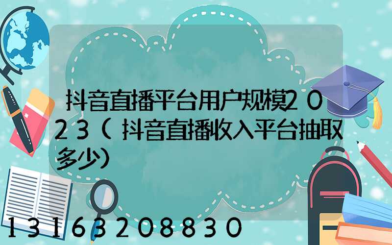 抖音直播平台用户规模2023(抖音直播收入平台抽取多少)