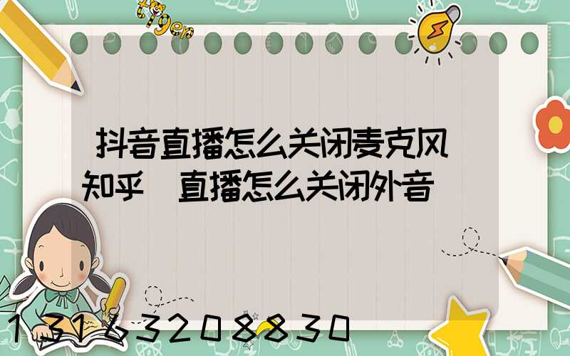 抖音直播怎么关闭麦克风_知乎(直播怎么关闭外音)