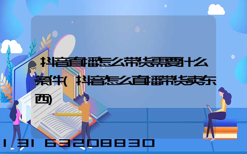 抖音直播怎么带货需要什么条件(抖音怎么直播带货卖东西)