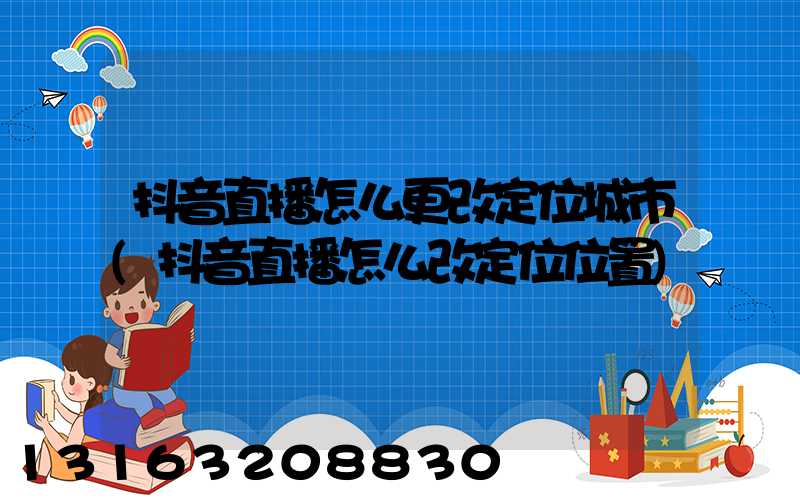 抖音直播怎么更改定位城市(抖音直播怎么改定位位置)