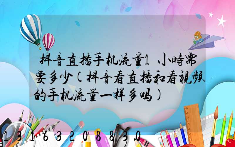 抖音直播手机流量1小时需要多少(抖音看直播和看视频的手机流量一样多吗)