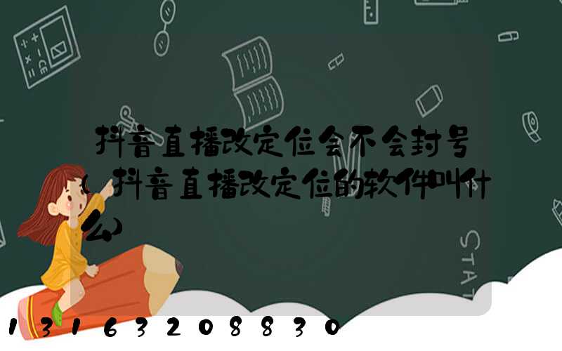 抖音直播改定位会不会封号(抖音直播改定位的软件叫什么)