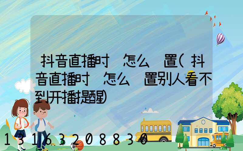 抖音直播时间怎么设置(抖音直播时间怎么设置别人看不到开播提醒)