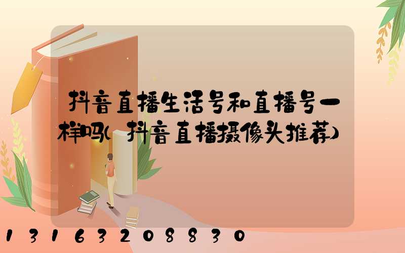 抖音直播生活号和直播号一样吗(抖音直播摄像头推荐)