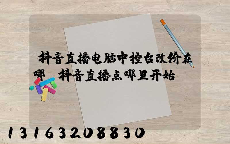 抖音直播电脑中控台改价在哪(抖音直播点哪里开始)