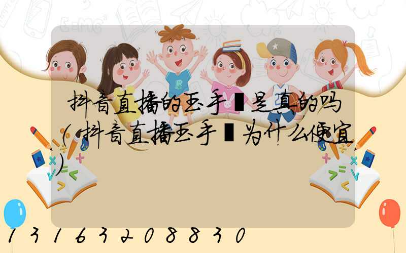 抖音直播的玉手镯是真的吗(抖音直播玉手镯为什么便宜)