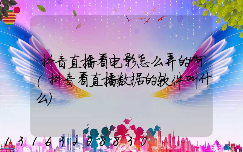 抖音直播看电影怎么弄的啊(抖音看直播数据的软件叫什么)