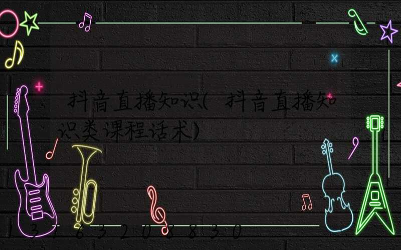 抖音直播知识(抖音直播知识类课程话术)