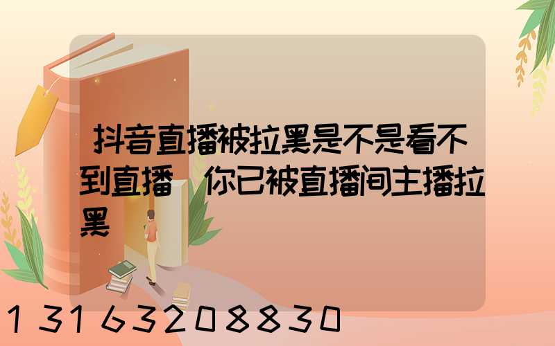 抖音直播被拉黑是不是看不到直播(你已被直播间主播拉黑)