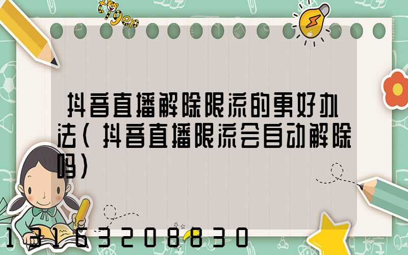 抖音直播解除限流的更好办法(抖音直播限流会自动解除吗)