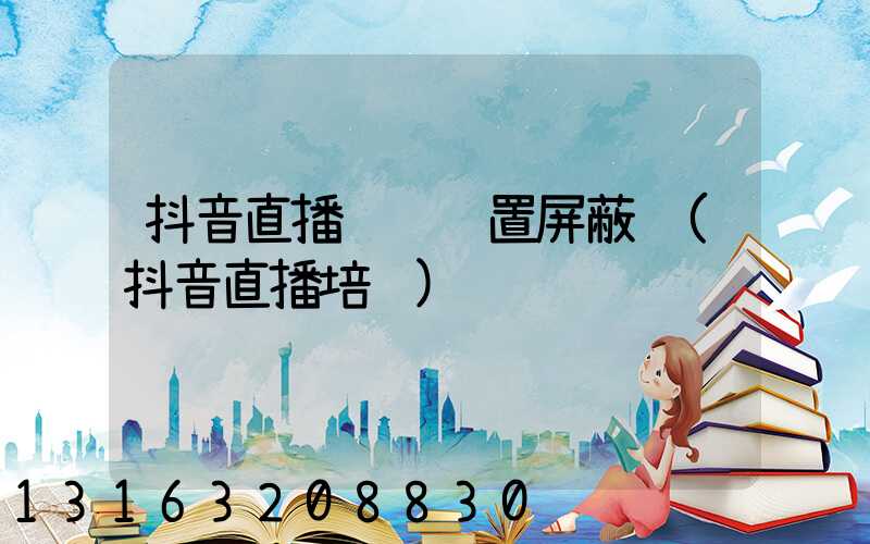 抖音直播评论设置屏蔽词(抖音直播培训)
