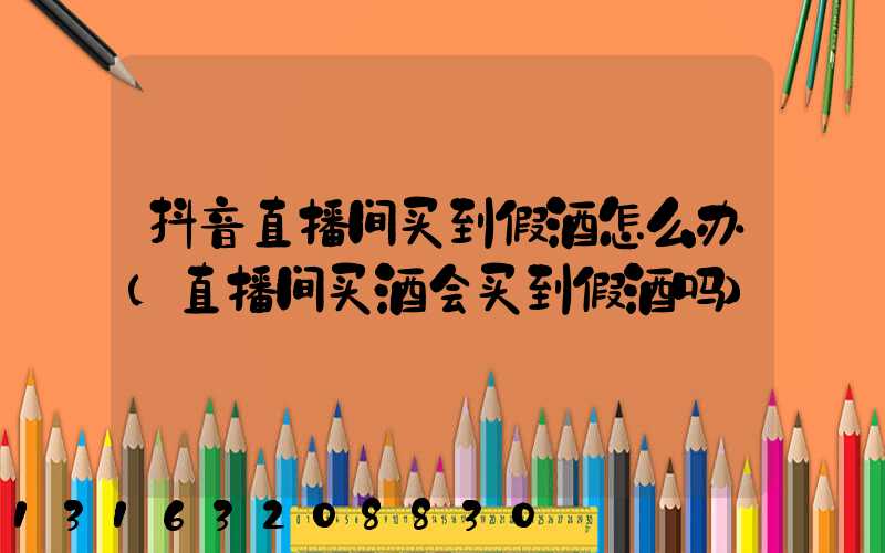 抖音直播间买到假酒怎么办(直播间买酒会买到假酒吗)