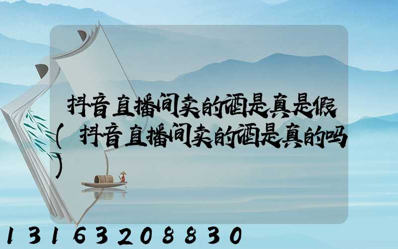抖音直播间卖的酒是真是假(抖音直播间卖的酒是真的吗)