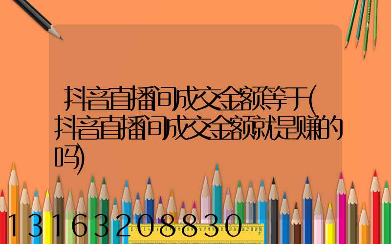 抖音直播间成交金额等于(抖音直播间成交金额就是赚的吗)