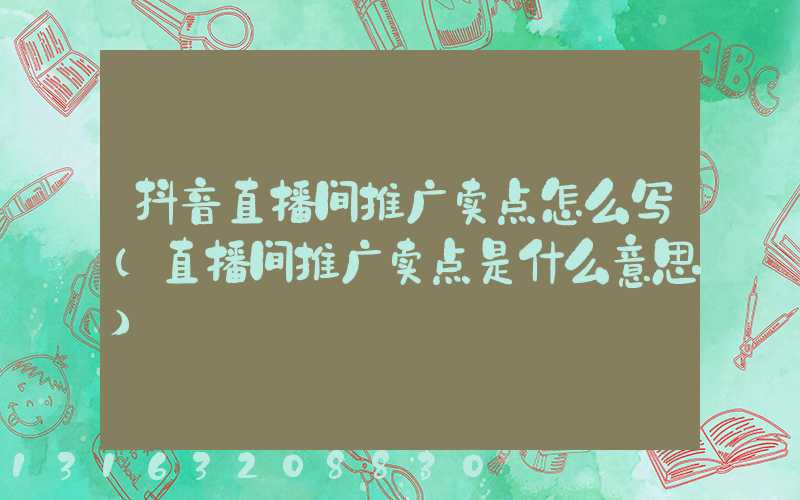 抖音直播间推广卖点怎么写(直播间推广卖点是什么意思)