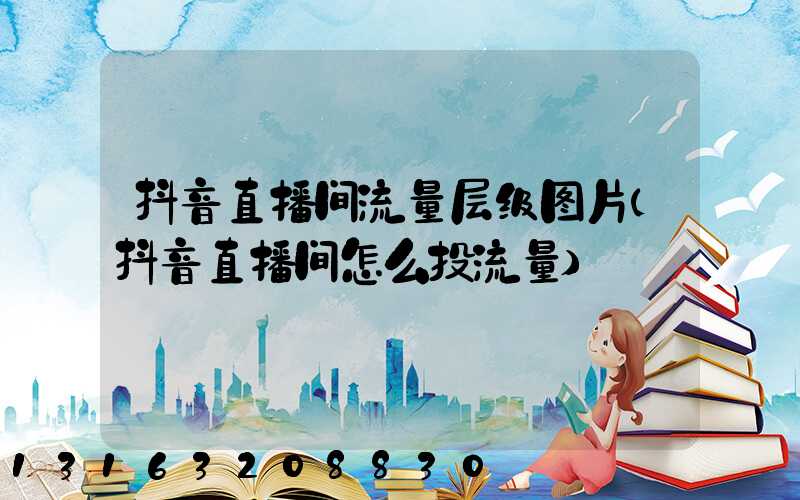 抖音直播间流量层级图片(抖音直播间怎么投流量)