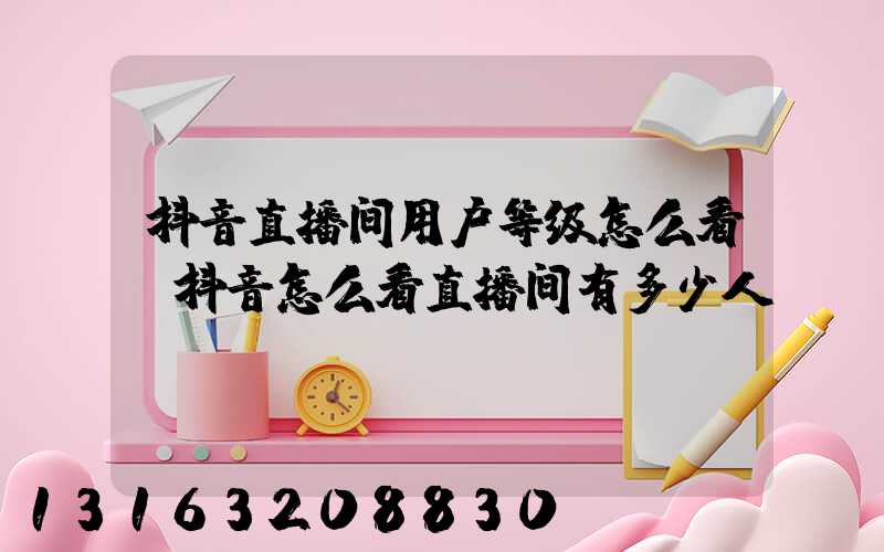 抖音直播间用户等级怎么看(抖音怎么看直播间有多少人)