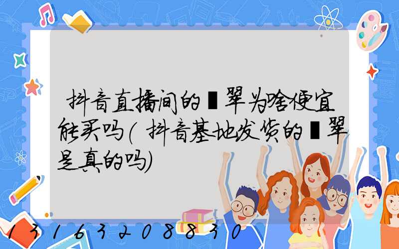 抖音直播间的翡翠为啥便宜能买吗(抖音基地发货的翡翠是真的吗)