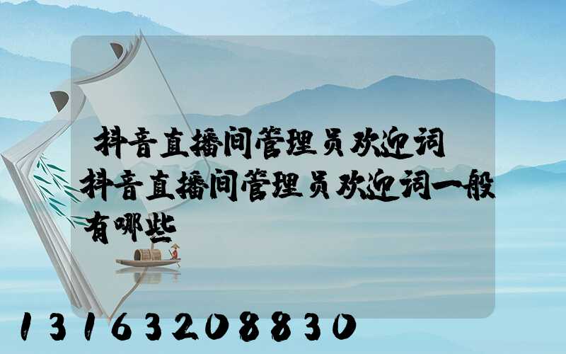 抖音直播间管理员欢迎词(抖音直播间管理员欢迎词一般有哪些)