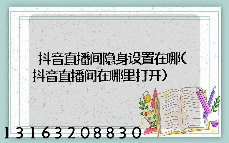 抖音直播间隐身设置在哪(抖音直播间在哪里打开)