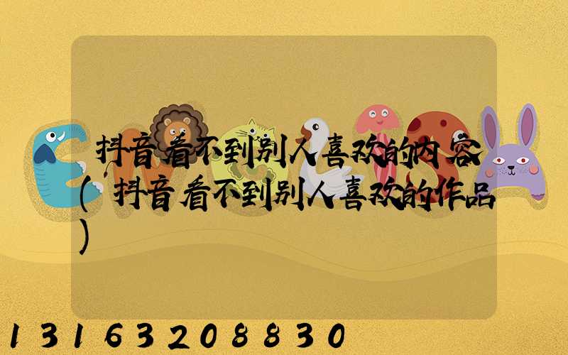 抖音看不到别人喜欢的内容(抖音看不到别人喜欢的作品)