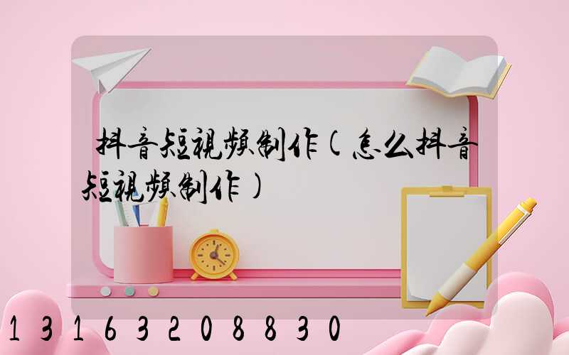 抖音短视频制作(怎么抖音短视频制作)