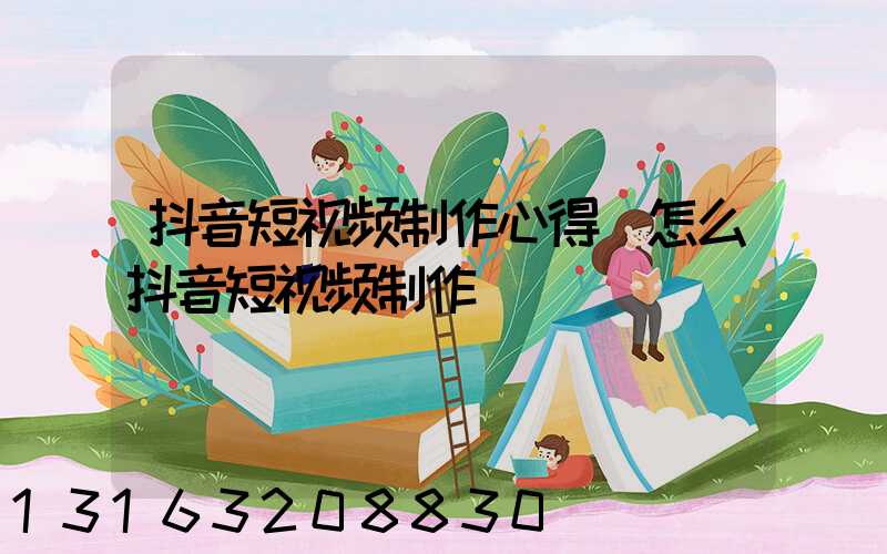 抖音短视频制作心得(怎么抖音短视频制作)