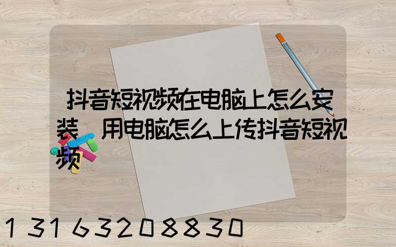 抖音短视频在电脑上怎么安装(用电脑怎么上传抖音短视频)