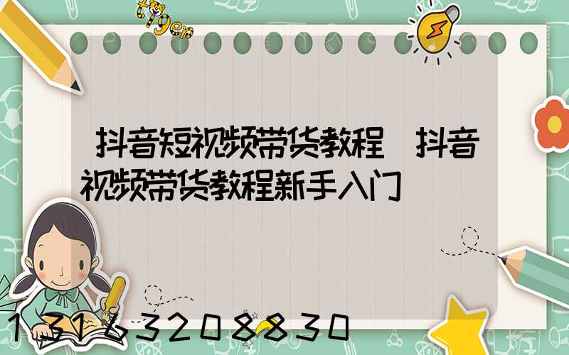 抖音短视频带货教程(抖音视频带货教程新手入门)
