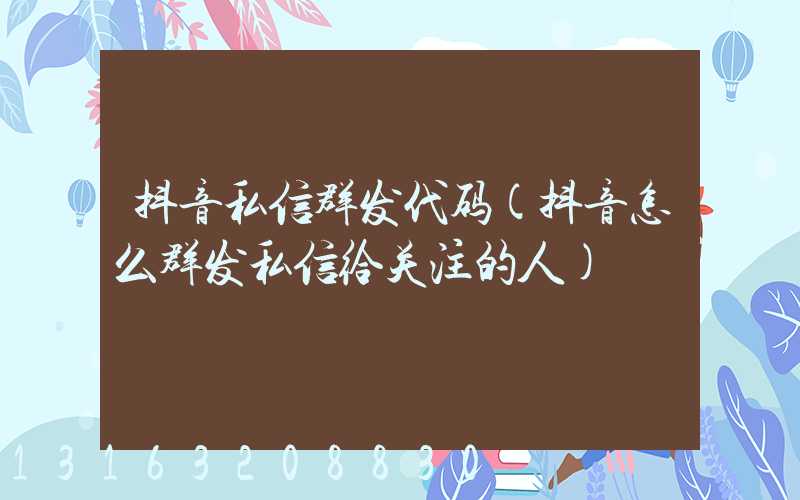 抖音私信群发代码(抖音怎么群发私信给关注的人)