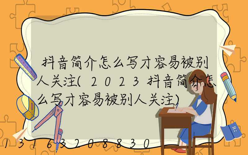 抖音简介怎么写才容易被别人关注(2023抖音简介怎么写才容易被别人关注)