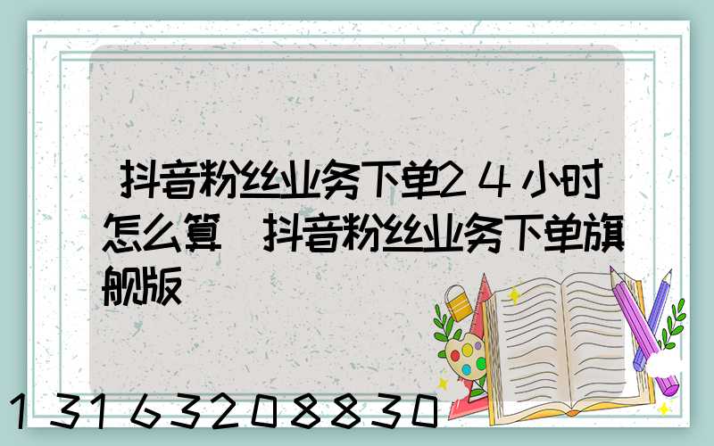 抖音粉丝业务下单24小时怎么算(抖音粉丝业务下单旗舰版)
