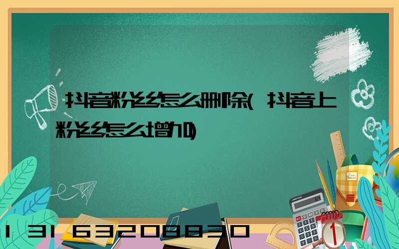 抖音粉丝怎么删除(抖音上粉丝怎么增加)