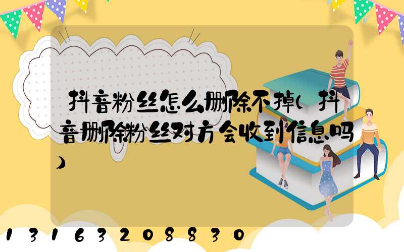 抖音粉丝怎么删除不掉(抖音删除粉丝对方会收到信息吗)