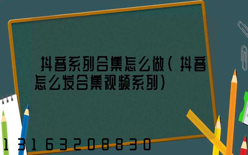 抖音系列合集怎么做(抖音怎么发合集视频系列)